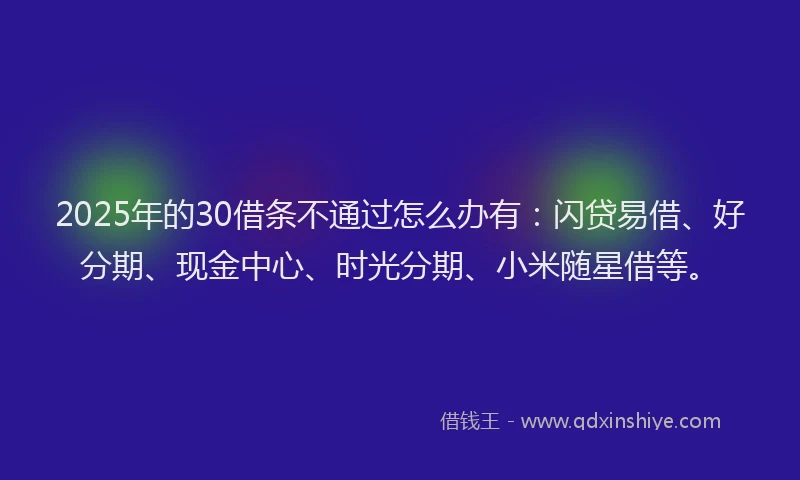 2025年的30借条不通过怎么办有：闪贷易借、好分期、现金中心、时光分期、小米随星借等。