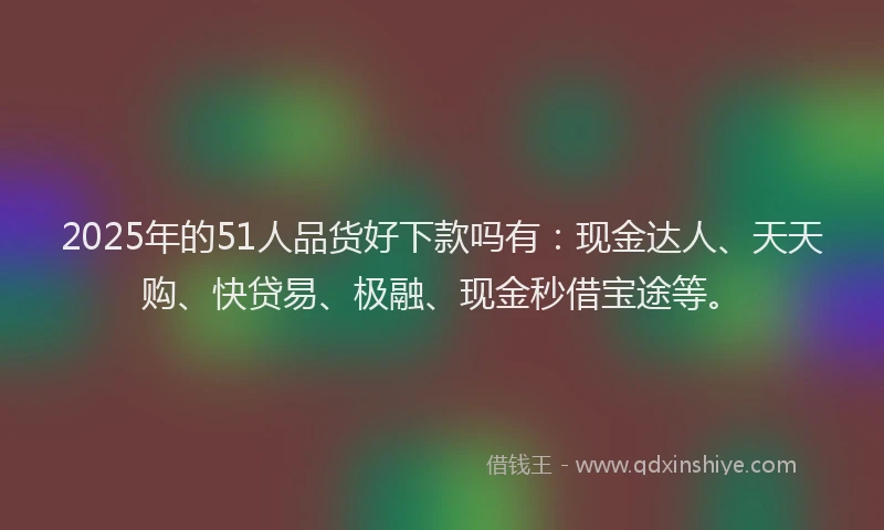 2025年的51人品货好下款吗有：现金达人、天天购、快贷易、极融、现金秒借宝途等。