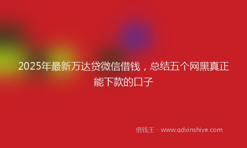 2025年最新万达贷微信借钱，总结五个网黑真正能下款的口子