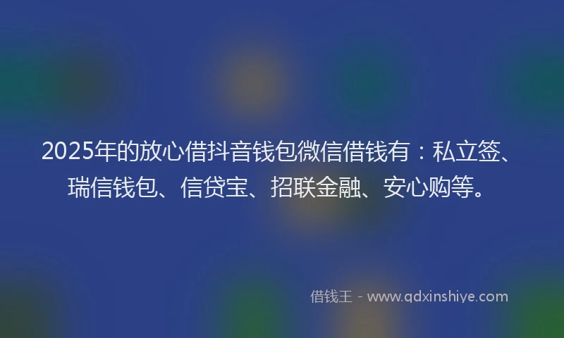 2025年的放心借抖音钱包微信借钱有：私立签、瑞信钱包、信贷宝、招联金融、安心购等。