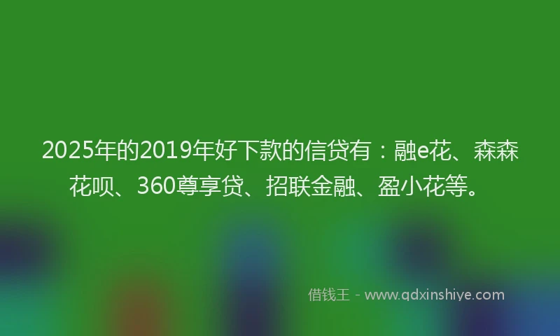2025年的2019年好下款的信贷有：融e花、森森花呗、360尊享贷、招联金融、盈小花等。