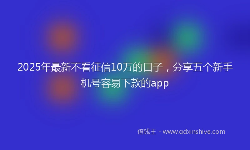 2025年最新不看征信10万的口子，分享五个新手机号容易下款的app