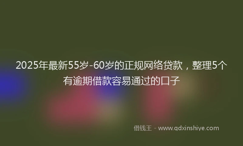 2025年最新55岁-60岁的正规网络贷款，整理5个有逾期借款容易通过的口子
