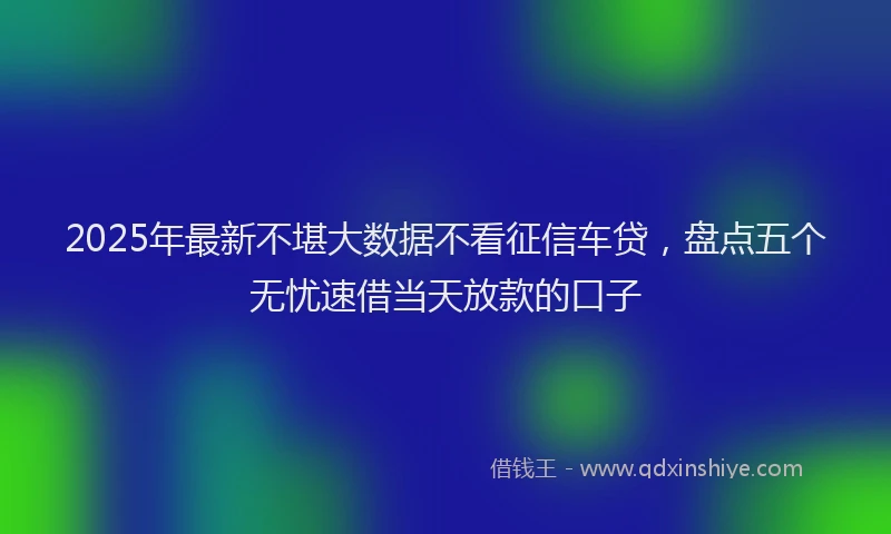 2025年最新不堪大数据不看征信车贷，盘点五个无忧速借当天放款的口子