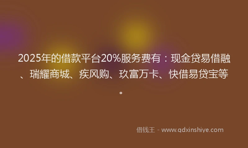 2025年的借款平台20%服务费有：现金贷易借融、瑞耀商城、疾风购、玖富万卡、快借易贷宝等。