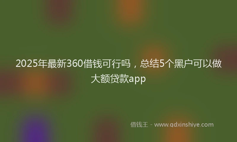 2025年最新360借钱可行吗，总结5个黑户可以做大额贷款app