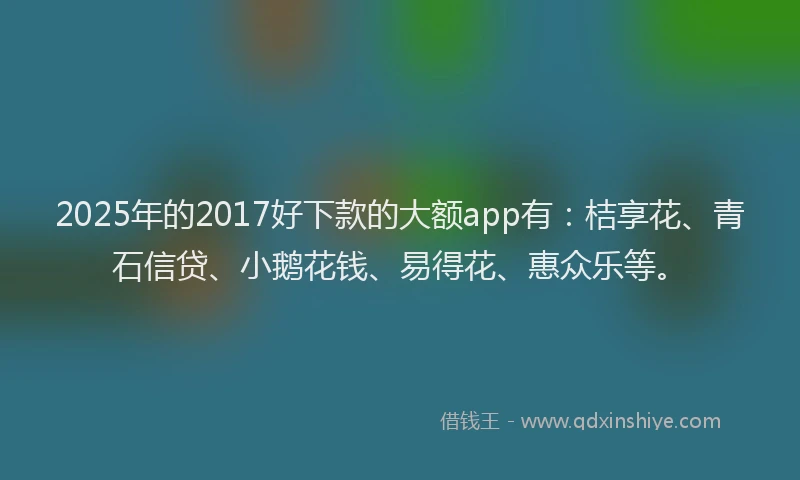 2025年的2017好下款的大额app有：桔享花、青石信贷、小鹅花钱、易得花、惠众乐等。
