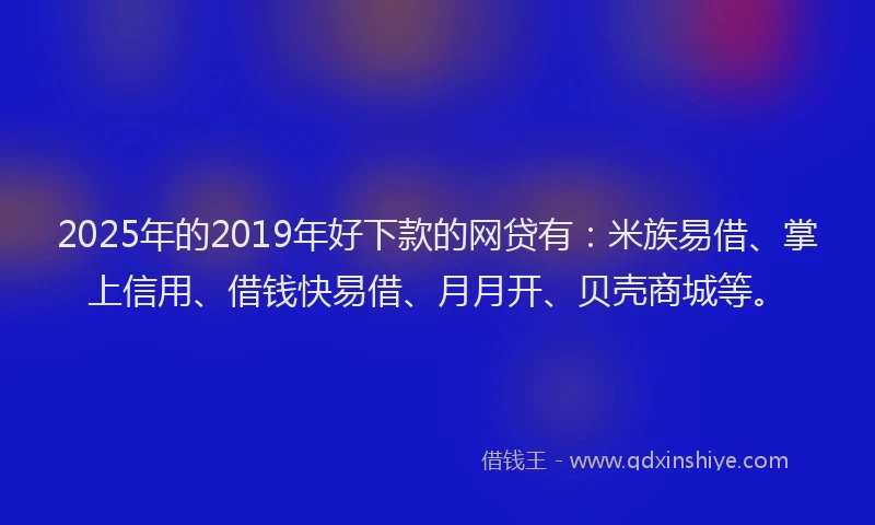 2025年的2019年好下款的网贷有：米族易借、掌上信用、借钱快易借、月月开、贝壳商城等。