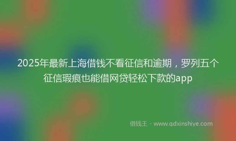 2025年最新上海借钱不看征信和逾期，罗列五个征信瑕疵也能借网贷轻松下款的app