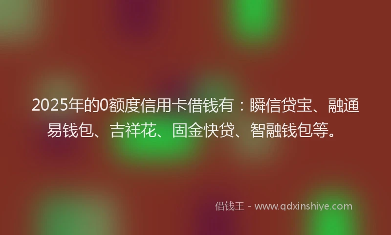 2025年的0额度信用卡借钱有：瞬信贷宝、融通易钱包、吉祥花、固金快贷、智融钱包等。