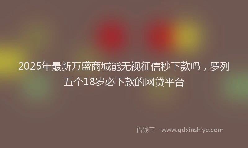 2025年最新万盛商城能无视征信秒下款吗，罗列五个18岁必下款的网贷平台