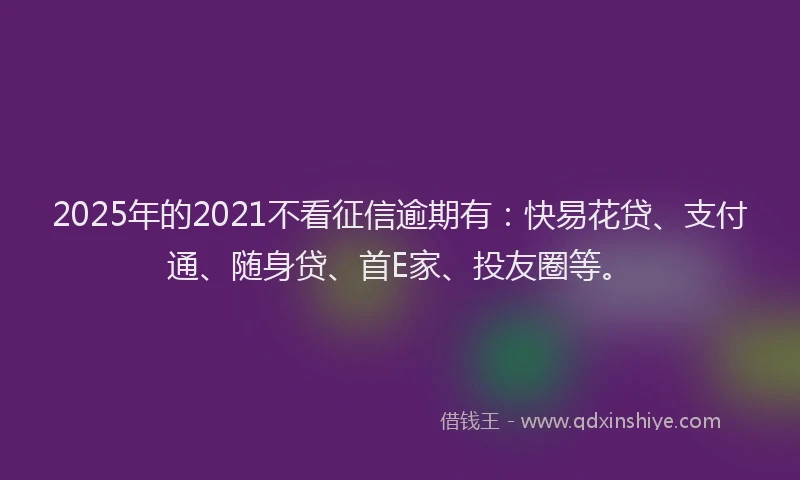 2025年的2021不看征信逾期有：快易花贷、支付通、随身贷、首E家、投友圈等。