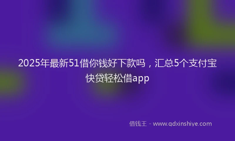 2025年最新51借你钱好下款吗，汇总5个支付宝快贷轻松借app