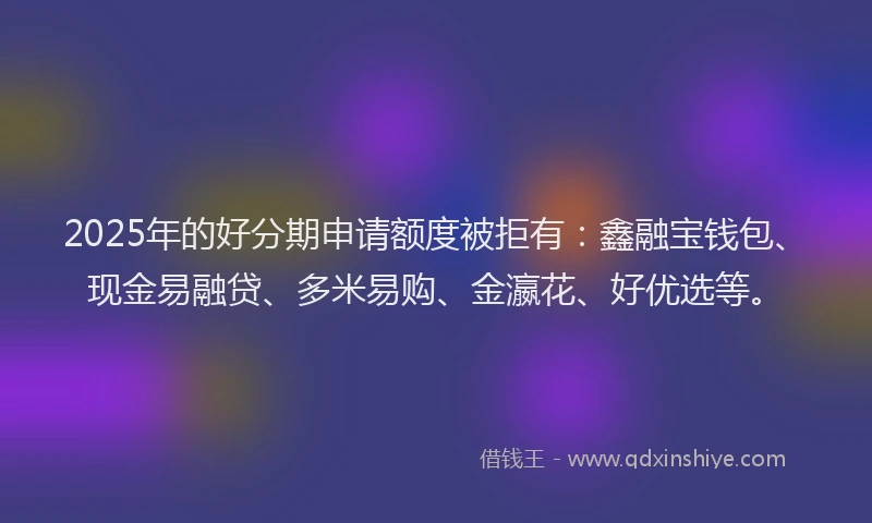 2025年的好分期申请额度被拒有：鑫融宝钱包、现金易融贷、多米易购、金瀛花、好优选等。