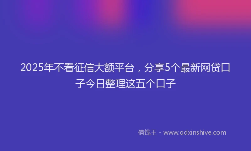2025年不看征信大额平台，分享5个最新网贷口子今日整理这五个口子