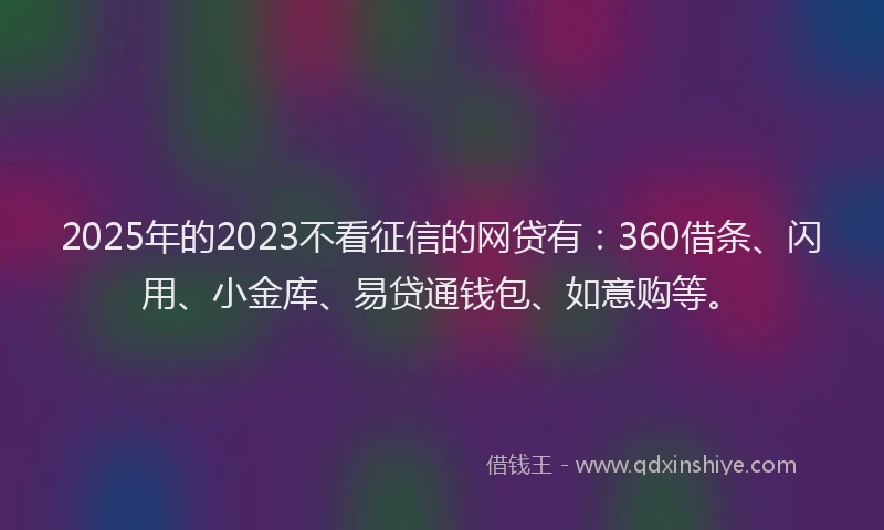 2025年的2023不看征信的网贷有：360借条、闪用、小金库、易贷通钱包、如意购等。