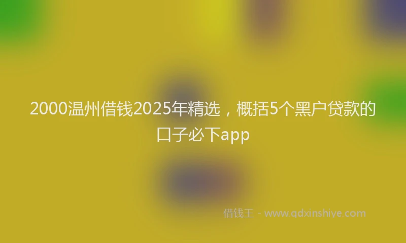 2000温州借钱2025年精选，概括5个黑户贷款的口子必下app