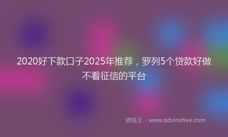2020好下款口子2025年推荐,罗列5个贷款好做不看征信的平台