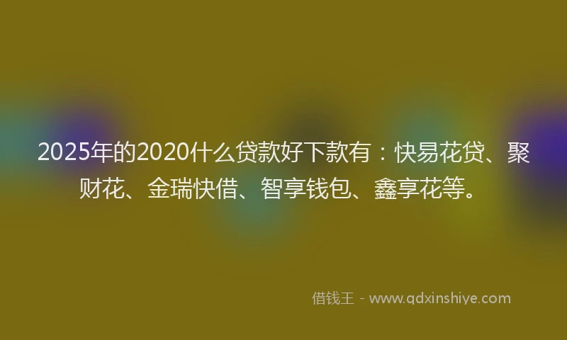 2025年的2020什么贷款好下款有：快易花贷、聚财花、金瑞快借、智享钱包、鑫享花等。