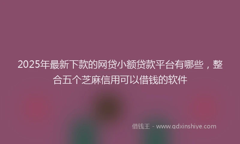 2025年最新下款的网贷小额贷款平台有哪些，整合五个芝麻信用可以借钱的软件