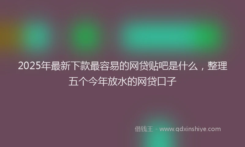 2025年最新下款最容易的网贷贴吧是什么，整理五个今年放水的网贷口子