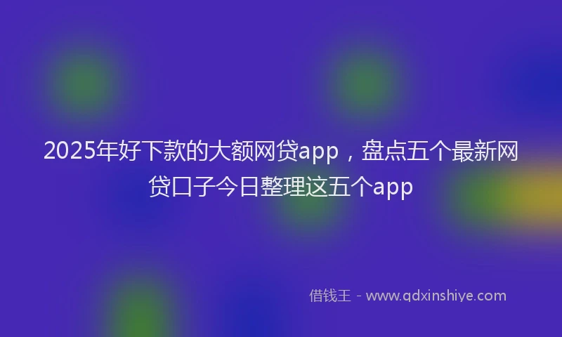 2025年好下款的大额网贷app，盘点五个最新网贷口子今日整理这五个app
