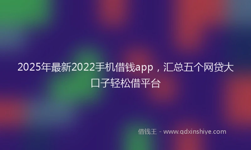 2025年最新2022手机借钱app，汇总五个网贷大口子轻松借平台