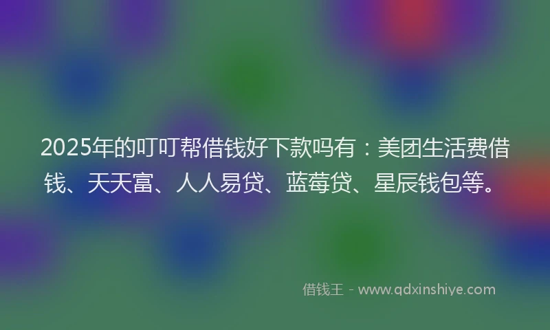 2025年的叮叮帮借钱好下款吗有：美团生活费借钱、天天富、人人易贷、蓝莓贷、星辰钱包等。