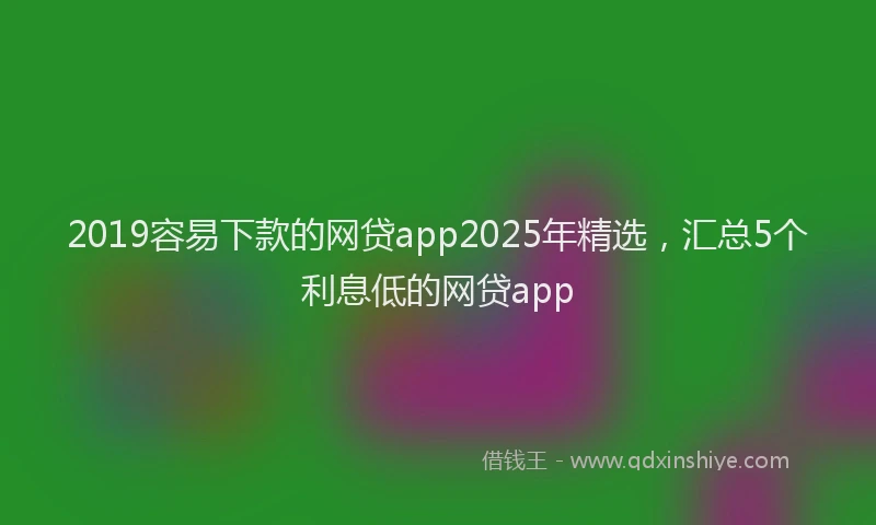2019容易下款的网贷app2025年精选，汇总5个利息低的网贷app