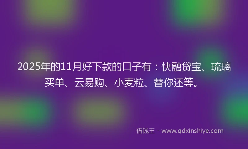 2025年的11月好下款的口子有：快融贷宝、琉璃买单、云易购、小麦粒、替你还等。