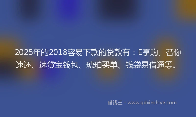2025年的2018容易下款的贷款有：E享购、替你速还、速贷宝钱包、琥珀买单、钱袋易借通等。