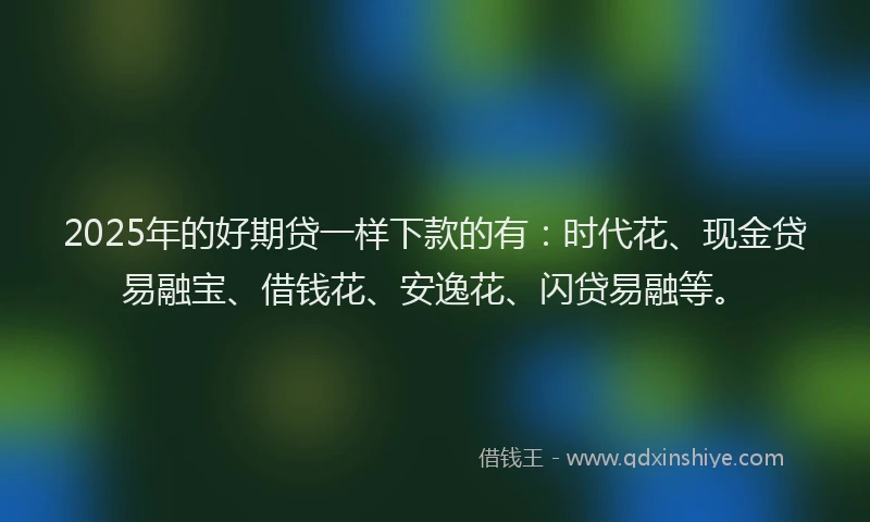 2025年的好期贷一样下款的有：时代花、现金贷易融宝、借钱花、安逸花、闪贷易融等。