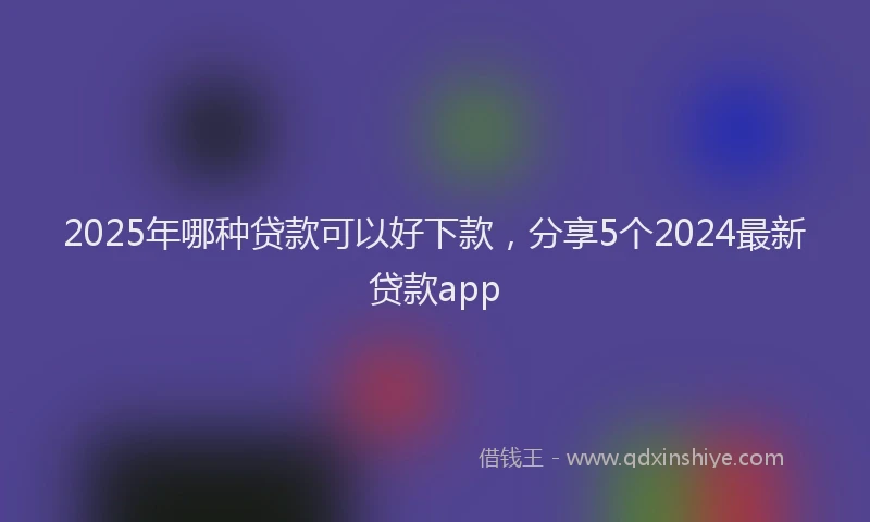 2025年哪种贷款可以好下款，分享5个2024最新贷款app