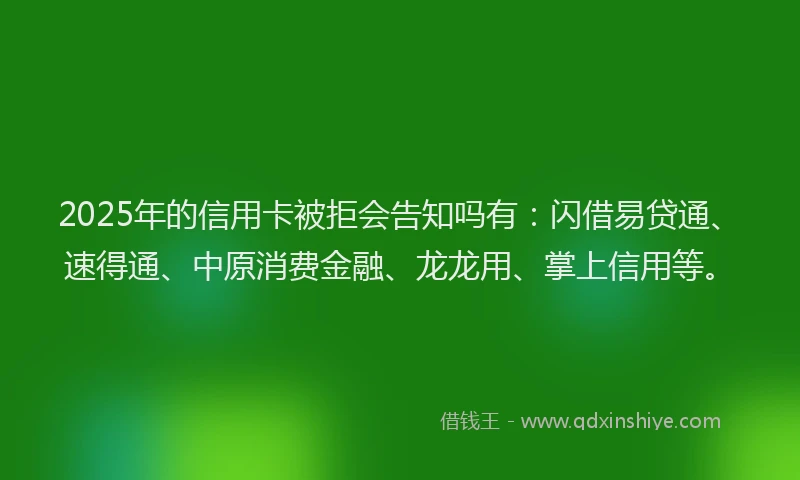 2025年的信用卡被拒会告知吗有：闪借易贷通、速得通、中原消费金融、龙龙用、掌上信用等。
