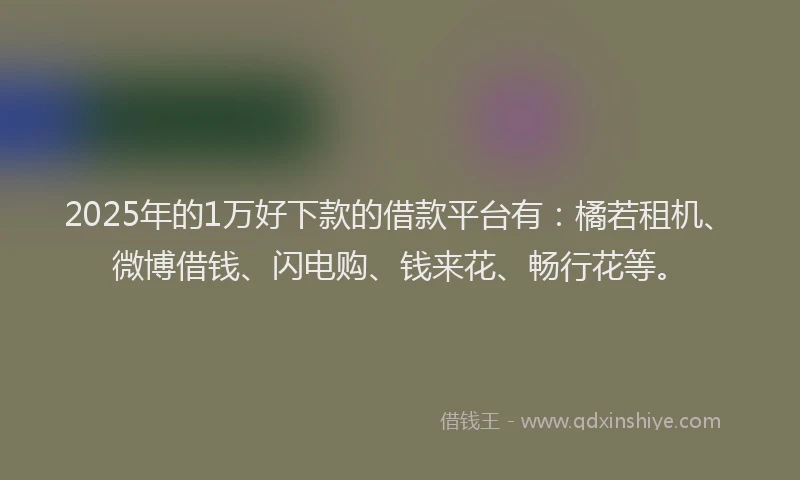 2025年的1万好下款的借款平台有：橘若租机、微博借钱、闪电购、钱来花、畅行花等。