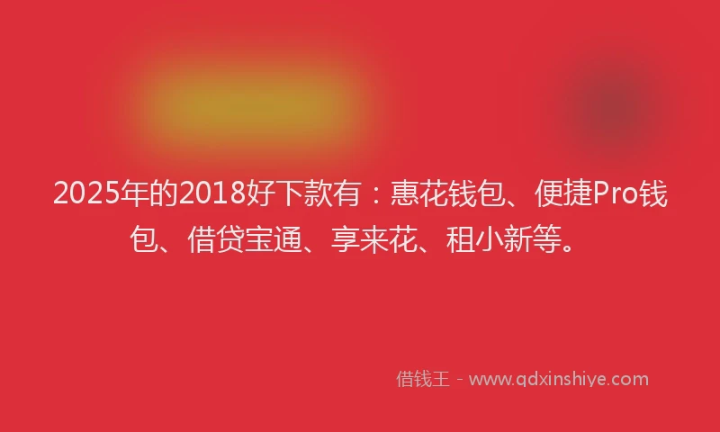 2025年的2018好下款有：惠花钱包、便捷Pro钱包、借贷宝通、享来花、租小新等。