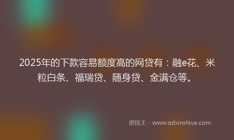 2025年的下款容易额度高的网贷有：融e花、米粒白条、福瑞贷、随身贷、金满仓等。