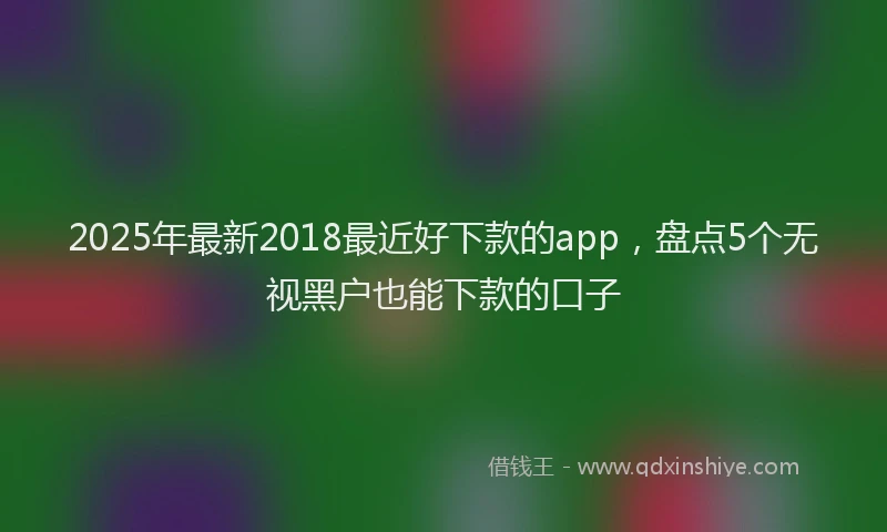 2025年最新2018最近好下款的app，盘点5个无视黑户也能下款的口子
