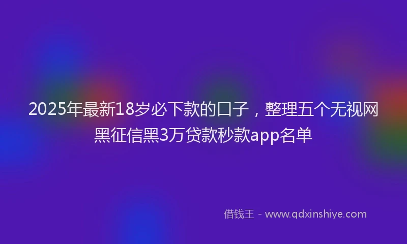 2025年最新18岁必下款的口子，整理五个无视网黑征信黑3万贷款秒款app名单