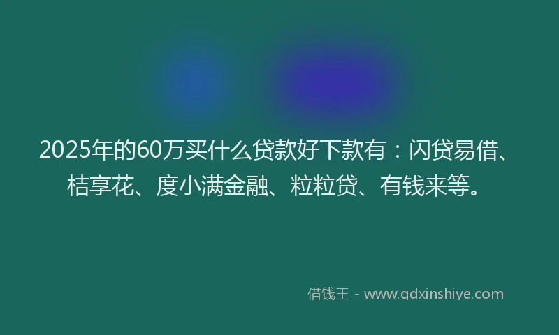 2025年的60万买什么贷款好下款有：闪贷易借、桔享花、度小满金融、粒粒贷、有钱来等。