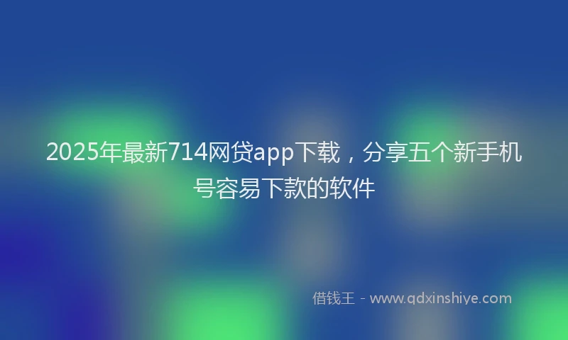 2025年最新714网贷app下载，分享五个新手机号容易下款的软件