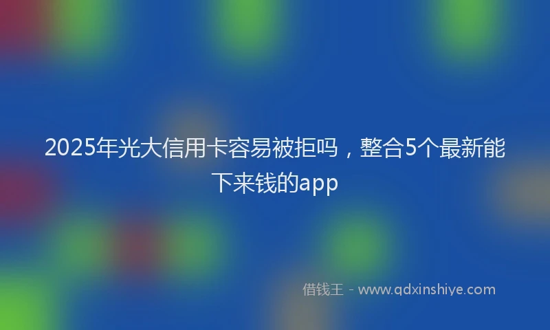 2025年光大信用卡容易被拒吗，整合5个最新能下来钱的app