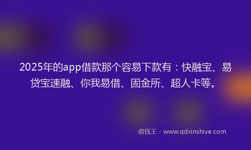 2025年的app借款那个容易下款有：快融宝、易贷宝速融、你我易借、固金所、超人卡等。