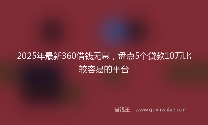 2025年最新360借钱无息，盘点5个贷款10万比较容易的平台