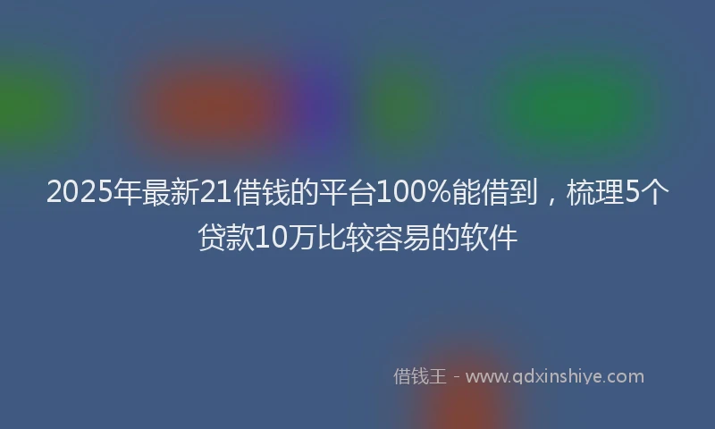 2025年最新21借钱的平台100%能借到，梳理5个贷款10万比较容易的软件