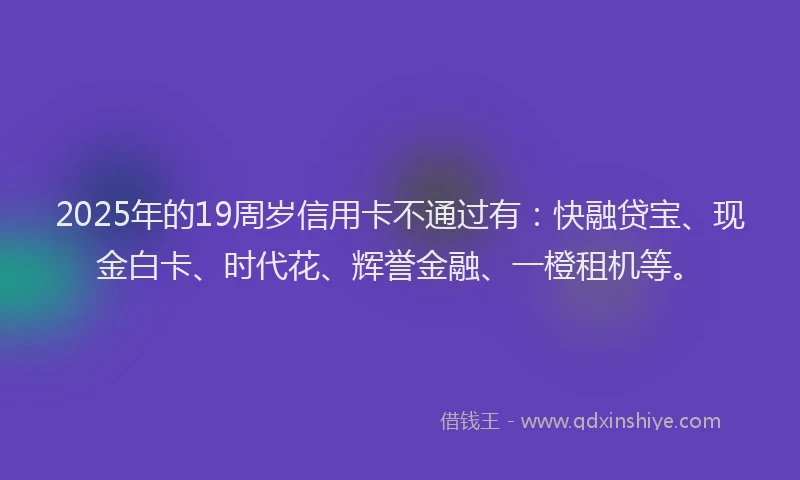2025年的19周岁信用卡不通过有：快融贷宝、现金白卡、时代花、辉誉金融、一橙租机等。