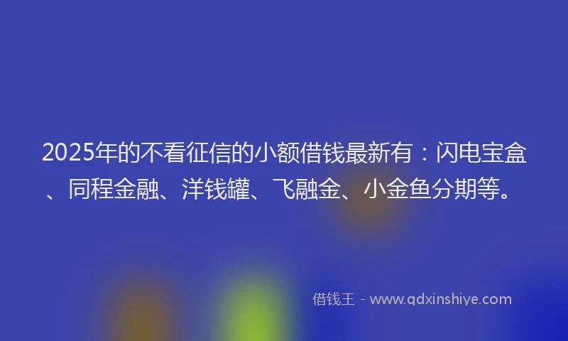 2025年的不看征信的小额借钱最新有：闪电宝盒、同程金融、洋钱罐、飞融金、小金鱼分期等。