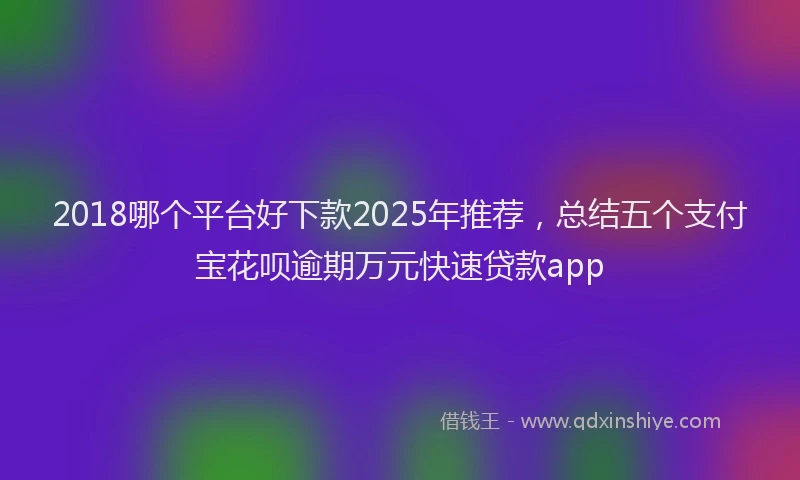 2018哪个平台好下款2025年推荐，总结五个支付宝花呗逾期万元快速贷款app