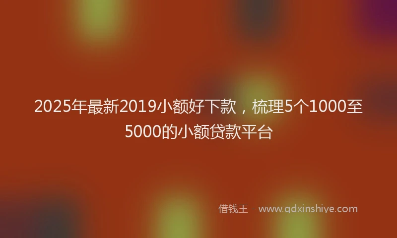 2025年最新2019小额好下款，梳理5个1000至5000的小额贷款平台