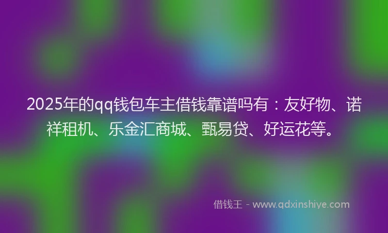 2025年的qq钱包车主借钱靠谱吗有：友好物、诺祥租机、乐金汇商城、甄易贷、好运花等。